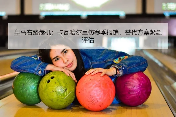 皇马右路危机：卡瓦哈尔重伤赛季报销，替代方案紧急评估