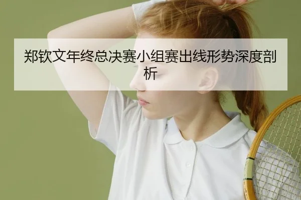郑钦文年终总决赛小组赛出线形势深度剖析